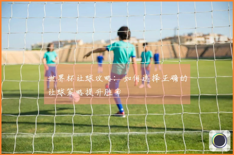 世界杯让球攻略：如何选择正确的让球策略提升胜率